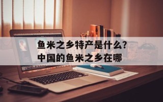 鱼米之乡特产是什么？中国的鱼米之乡在哪