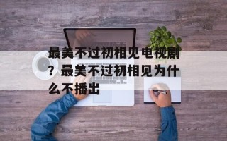 最美不过初相见电视剧？最美不过初相见为什么不播出
