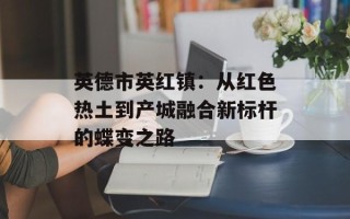 英德市英红镇：从红色热土到产城融合新标杆的蝶变之路