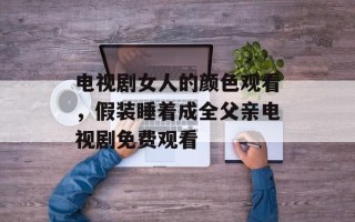 电视剧女人的颜色观看，假装睡着成全父亲电视剧免费观看