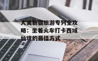 大美新疆旅游专列全攻略：坐着火车打卡西域仙境的最佳方式