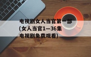 电视剧女人当官第一部(女人当官1—36集电视剧免费观看)