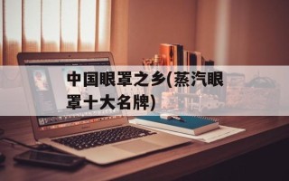 中国眼罩之乡(蒸汽眼罩十大名牌)