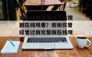 谢谢你曾经爱过我电视剧在线观看？谢谢你曾经爱过我完整版在线观看