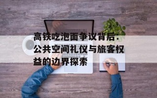 高铁吃泡面争议背后：公共空间礼仪与旅客权益的边界探索