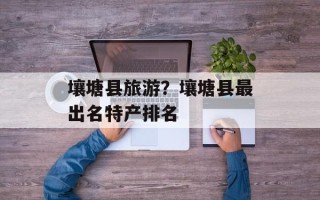 壤塘县旅游？壤塘县最出名特产排名