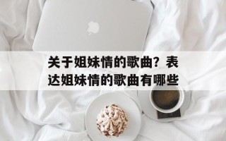 关于姐妹情的歌曲？表达姐妹情的歌曲有哪些