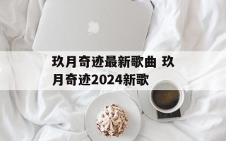 玖月奇迹最新歌曲 玖月奇迹2024新歌
