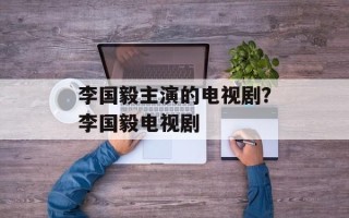 李国毅主演的电视剧？李国毅电视剧