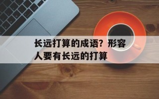 长远打算的成语？形容人要有长远的打算