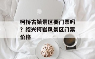 柯桥古镇景区要门票吗？绍兴柯岩风景区门票价格