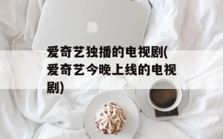 爱奇艺独播的电视剧(爱奇艺今晚上线的电视剧)