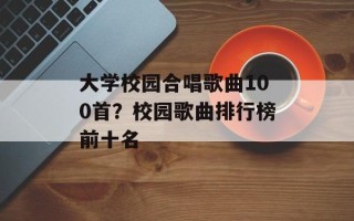 大学校园合唱歌曲100首？校园歌曲排行榜前十名