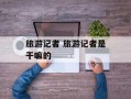 旅游记者 旅游记者是干嘛的