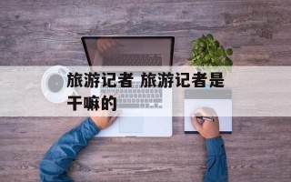 旅游记者 旅游记者是干嘛的