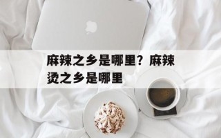 麻辣之乡是哪里？麻辣烫之乡是哪里