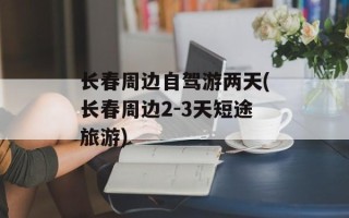 长春周边自驾游两天(长春周边2-3天短途旅游)