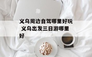 义乌周边自驾哪里好玩 义乌出发三日游哪里好