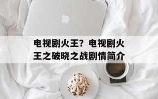 电视剧火王？电视剧火王之破晓之战剧情简介