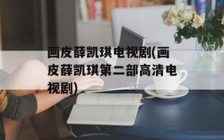 画皮薛凯琪电视剧(画皮薛凯琪第二部高清电视剧)