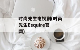 时尚先生电视剧(时尚先生Esquire官网)