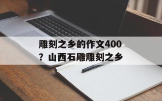 雕刻之乡的作文400？山西石雕雕刻之乡