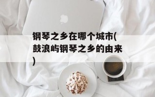 钢琴之乡在哪个城市(鼓浪屿钢琴之乡的由来)
