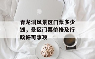 青龙洞风景区门票多少钱，景区门票价格及行政许可事项