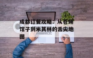 成都订餐攻略：从苍蝇馆子到米其林的舌尖地图