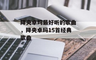 降央卓玛最好听的歌曲，降央卓玛15首经典歌曲