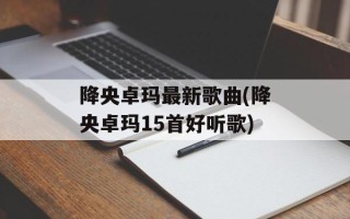 降央卓玛最新歌曲(降央卓玛15首好听歌)