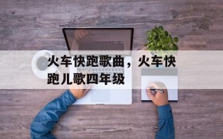 火车快跑歌曲，火车快跑儿歌四年级