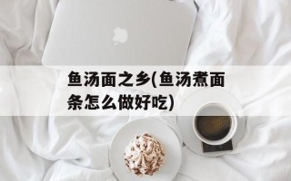 鱼汤面之乡(鱼汤煮面条怎么做好吃)