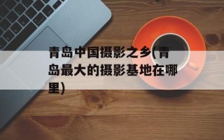 青岛中国摄影之乡(青岛最大的摄影基地在哪里)
