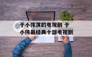于小伟演的电视剧 于小伟最经典十部电视剧