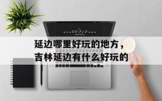 延边哪里好玩的地方，吉林延边有什么好玩的