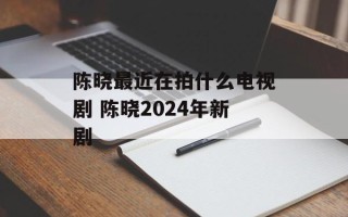 陈晓最近在拍什么电视剧 陈晓2024年新剧