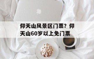 仰天山风景区门票？仰天山60岁以上免门票