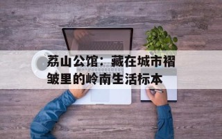 荔山公馆：藏在城市褶皱里的岭南生活标本