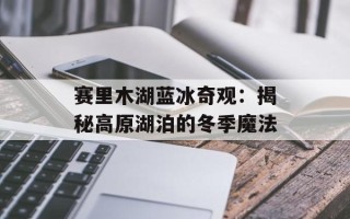 赛里木湖蓝冰奇观：揭秘高原湖泊的冬季魔法