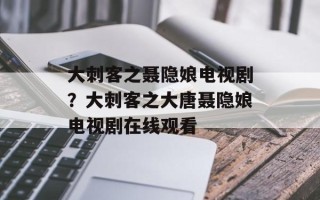 大刺客之聂隐娘电视剧？大刺客之大唐聂隐娘电视剧在线观看