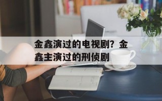 金鑫演过的电视剧？金鑫主演过的刑侦剧