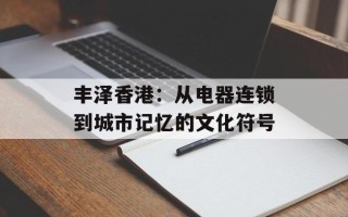 丰泽香港：从电器连锁到城市记忆的文化符号