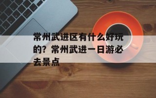 常州武进区有什么好玩的？常州武进一日游必去景点