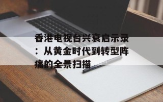 香港电视台兴衰启示录：从黄金时代到转型阵痛的全景扫描