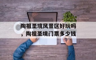 陶祖圣境风景区好玩吗，陶祖圣境门票多少钱