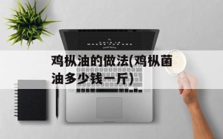 鸡枞油的做法(鸡枞菌油多少钱一斤)