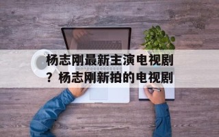 杨志刚最新主演电视剧？杨志刚新拍的电视剧