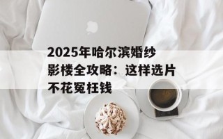 2025年哈尔滨婚纱影楼全攻略：这样选片不花冤枉钱