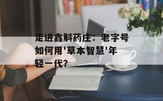 走进鑫斛药庄：老字号如何用'草本智慧'年轻一代？
